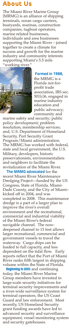 About Us The Miami River Marine Group (MRMG) is an alliance of shipping terminals, ocean cargo carriers, boatyards, marinas, construction companies, tugboat operators, marine related businesses, individuals and area businesses supporting the Miami River – joined together to create a climate for success and growth for the marine industry and community interests supporting Miami’s 5.5 mile “working river.” ﷯ Formed in 1988, the MRMG is a Florida not-for-profit trade association, IRS sec. 501(c)6, engaged in marine industry education and public advocacy; community and marine safety and security; public policy development; problem resolution; membership services; and, U.S. Department of Homeland Security, Port Security Grant Program/Miami administration. The MRMG has worked with federal, state and local government, the U.S. Military, developers, historic preservationists, environmentalists and neighbors to facilitate the revitalization of the Miami River. The MRMG advocated for the recent Miami River Maintenance Dredging Project—funded by the US Congress, State of Florida, Miami-Dade County, and the City of Miami–kicked off in 2004, and was completed in 2008. This maintenance dredge is a part of a larger plan to improve the river's overall environment and the recreational, commercial and industrial viability of the Miami River's federal navigable channel. The now-deepened channel to 15 feet allows larger recreational, commercial and government vessels to travel the waterway. Cargo ships can be loaded to full capacity, and less dependent on the tidal flow. Early reports reflect that the Port of Miami River ranks fifth largest in shipping volume within the State of Florida. Beginning in 2003 and continuing today, the Miami River Marine Group members have invested in large-scale security initiatives for terminal security improvements and a river-wide surveillance system for terminal operators, the US Coast Guard and law enforcement. Most recently, US Homeland Security grant funding awards have led to advanced security and surveillance equipment, vessel monitoring system and security gatehouses.